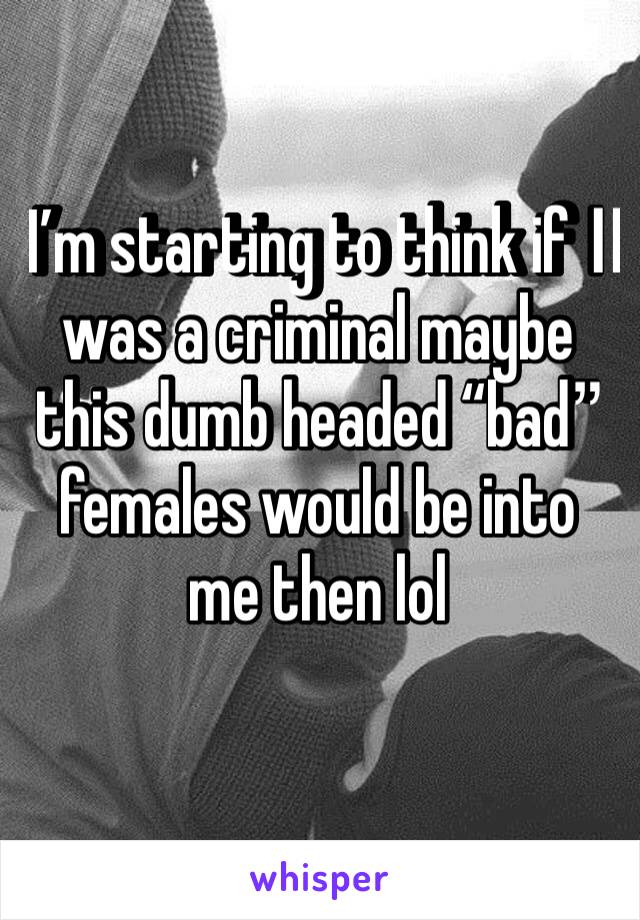 I’m starting to think if I️ was a criminal maybe this dumb headed “bad” females would be into me then lol