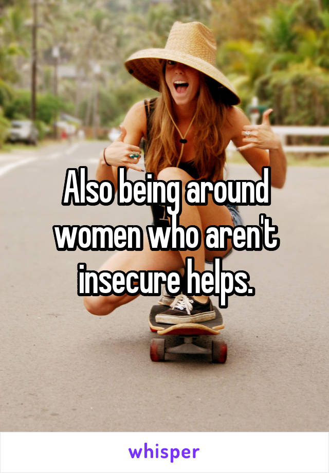 Also being around women who aren't insecure helps.