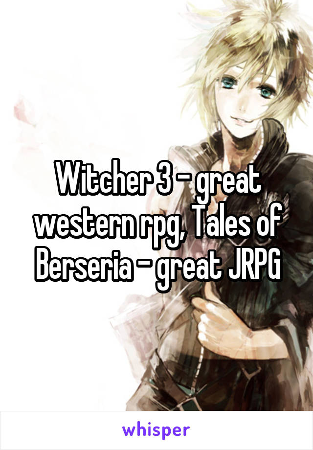 Witcher 3 - great western rpg, Tales of Berseria - great JRPG
