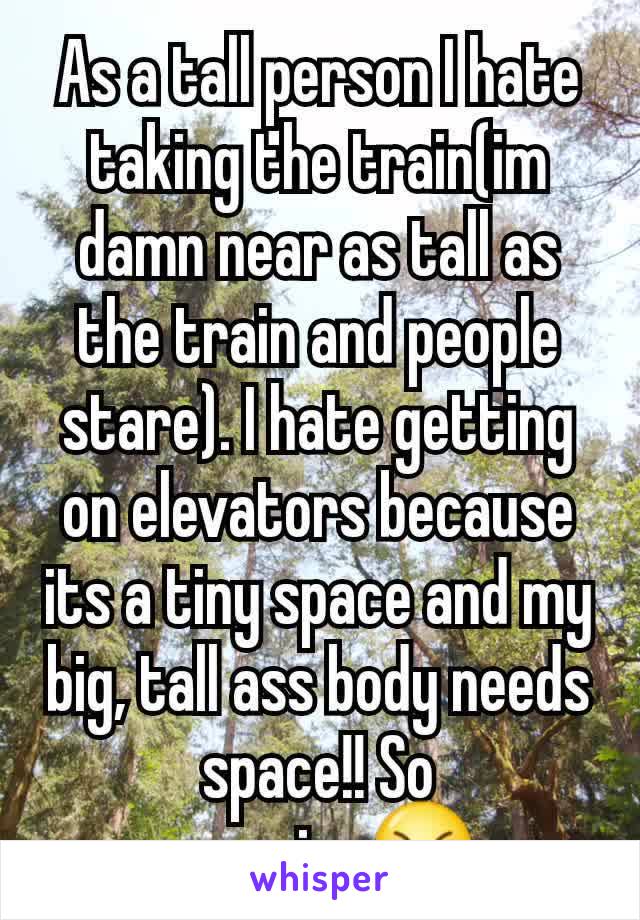 As a tall person I hate taking the train(im damn near as tall as the train and people stare). I hate getting on elevators because its a tiny space and my big, tall ass body needs space!! So annoying😠