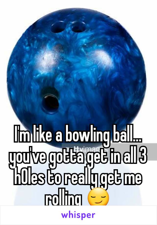 I'm like a bowling ball... you've gotta get in all 3 h0les to really get me rolling 😏
