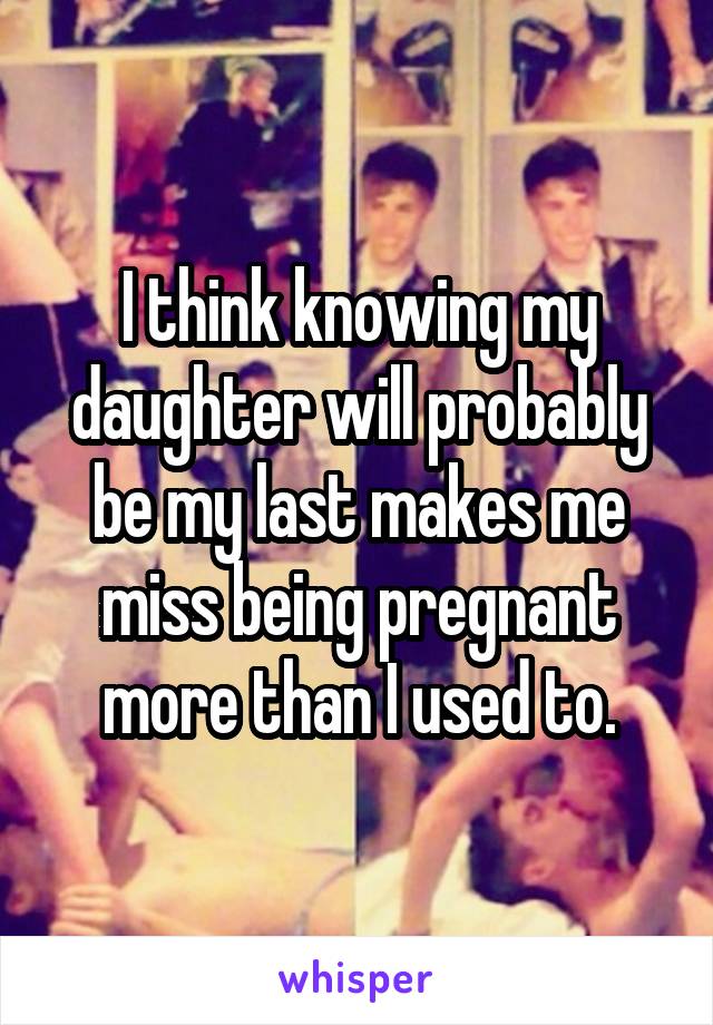 I think knowing my daughter will probably be my last makes me miss being pregnant more than I used to.