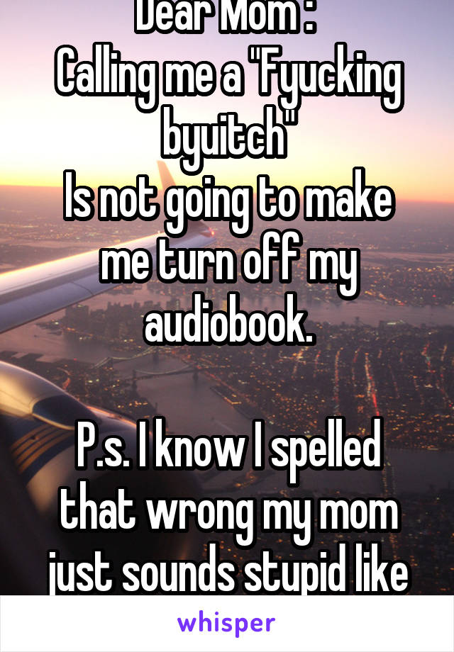 Dear Mom : 
Calling me a "Fyucking byuitch"
Is not going to make me turn off my audiobook.

P.s. I know I spelled that wrong my mom just sounds stupid like that.