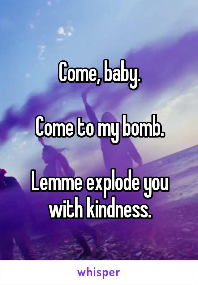 Come, baby.

Come to my bomb.

Lemme explode you with kindness.