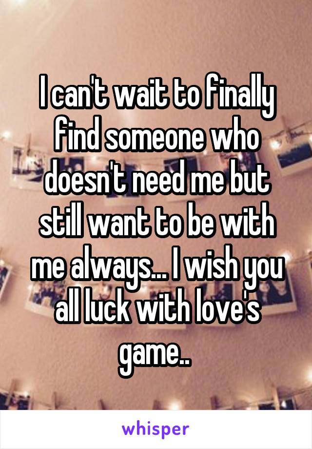 I can't wait to finally find someone who doesn't need me but still want to be with me always... I wish you all luck with love's game.. 