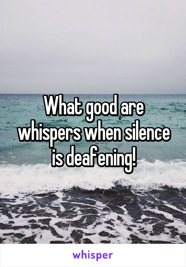 What good are whispers when silence is deafening!