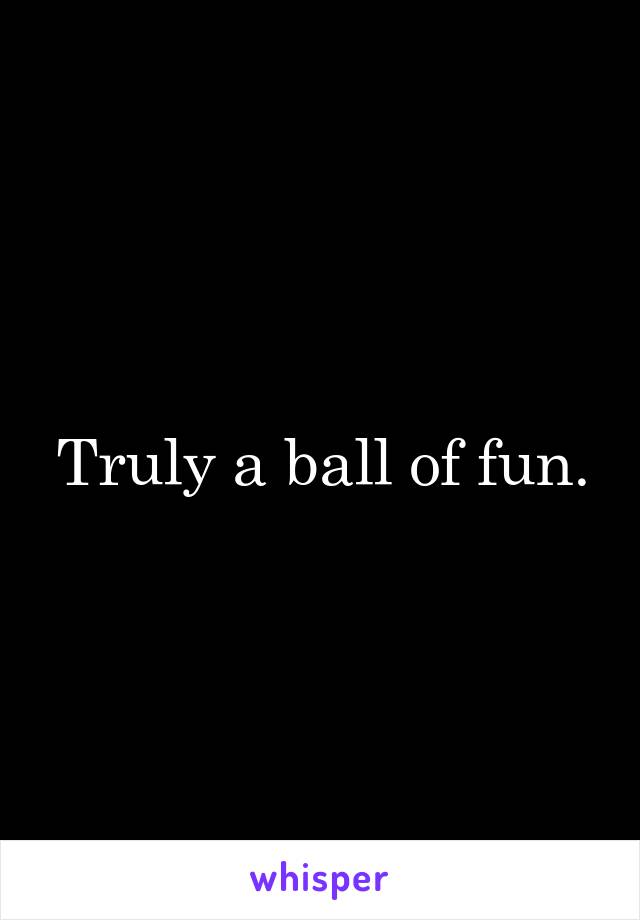 Truly a ball of fun.