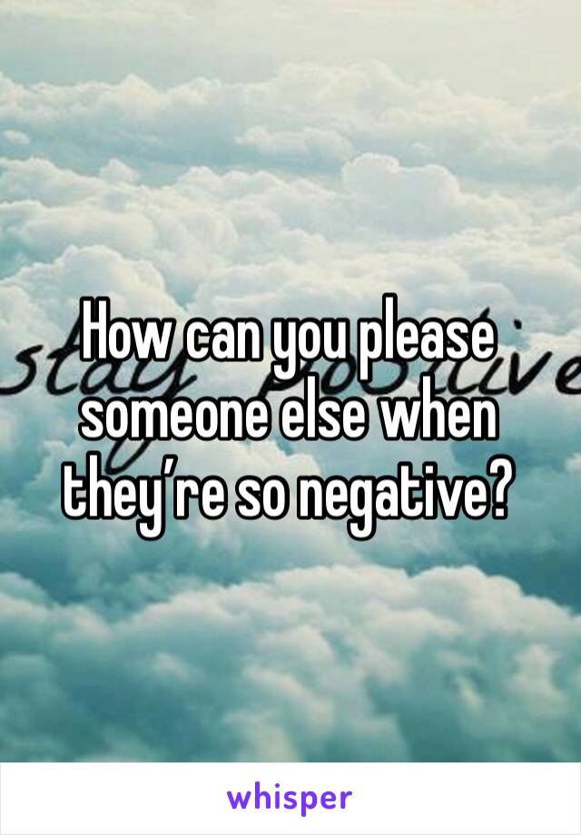 How can you please someone else when they’re so negative?