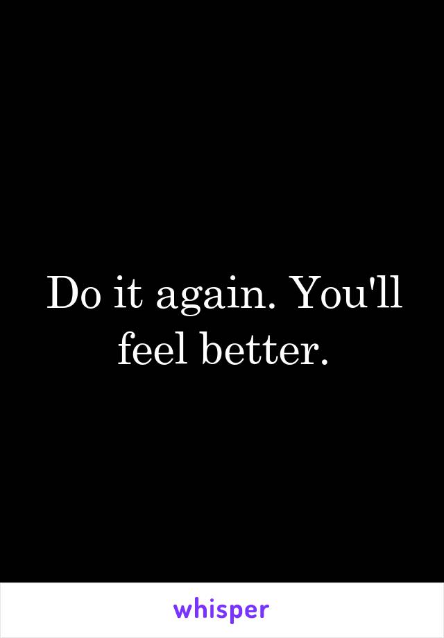 Do it again. You'll feel better.