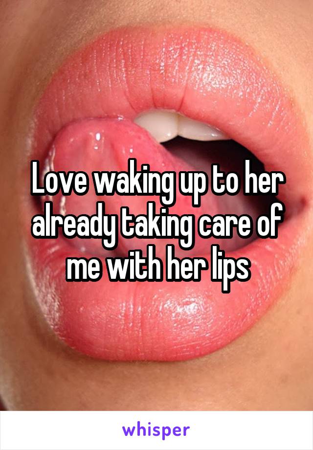 Love waking up to her already taking care of me with her lips