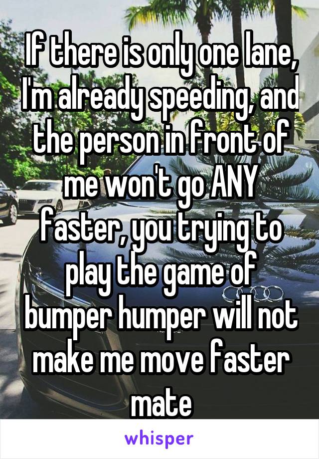 If there is only one lane, I'm already speeding, and the person in front of me won't go ANY faster, you trying to play the game of bumper humper will not make me move faster mate