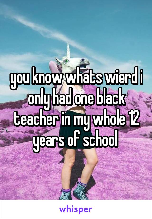 you know whats wierd i only had one black teacher in my whole 12 years of school 