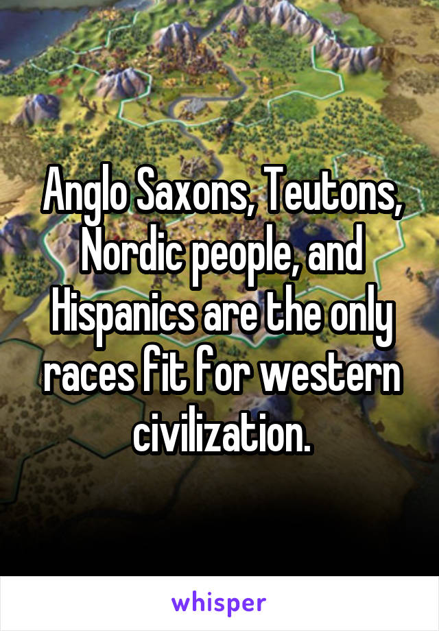 Anglo Saxons, Teutons, Nordic people, and Hispanics are the only races fit for western civilization.