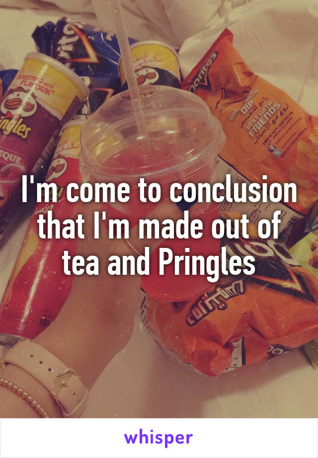 I'm come to conclusion that I'm made out of tea and Pringles