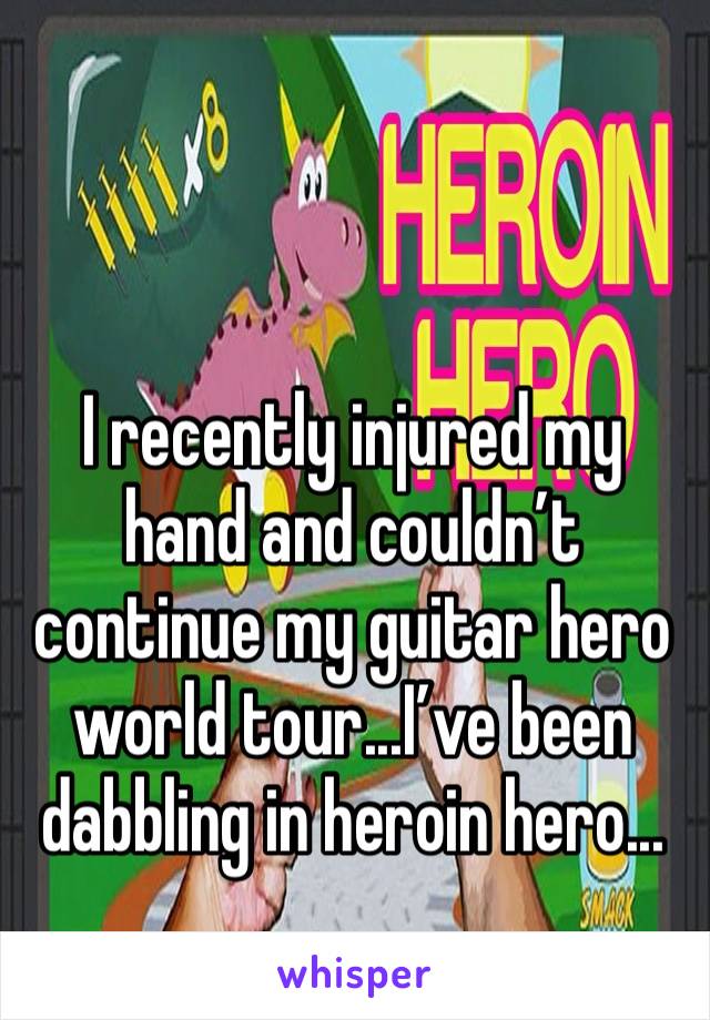 I recently injured my hand and couldn’t continue my guitar hero world tour...I’ve been dabbling in heroin hero...