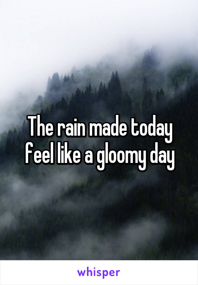 The rain made today feel like a gloomy day