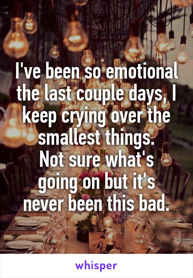 I've been so emotional the last couple days, I keep crying over the smallest things.
Not sure what's
going on but it's never been this bad.