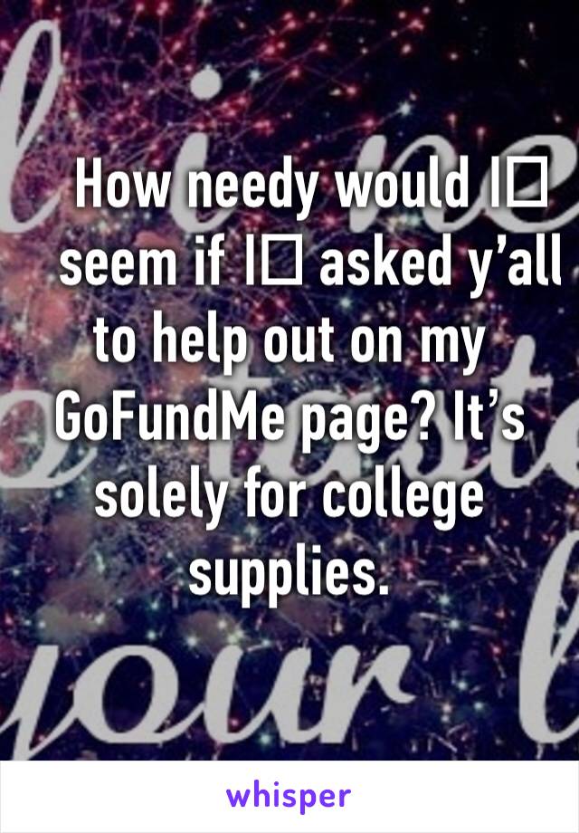 How needy would I️ seem if I️ asked y’all to help out on my GoFundMe page? It’s solely for college supplies.
