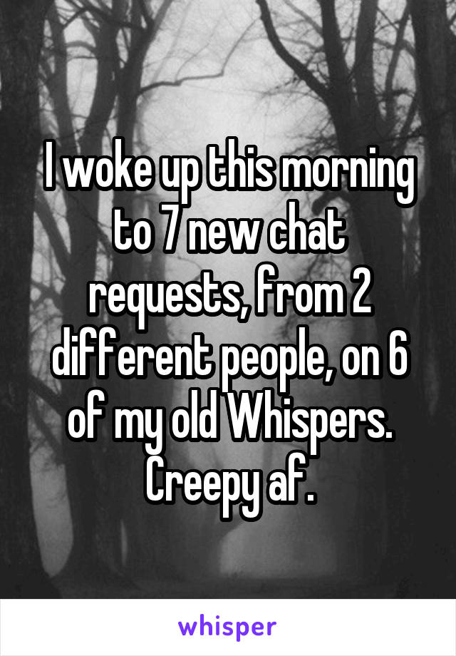 I woke up this morning to 7 new chat requests, from 2 different people, on 6 of my old Whispers. Creepy af.