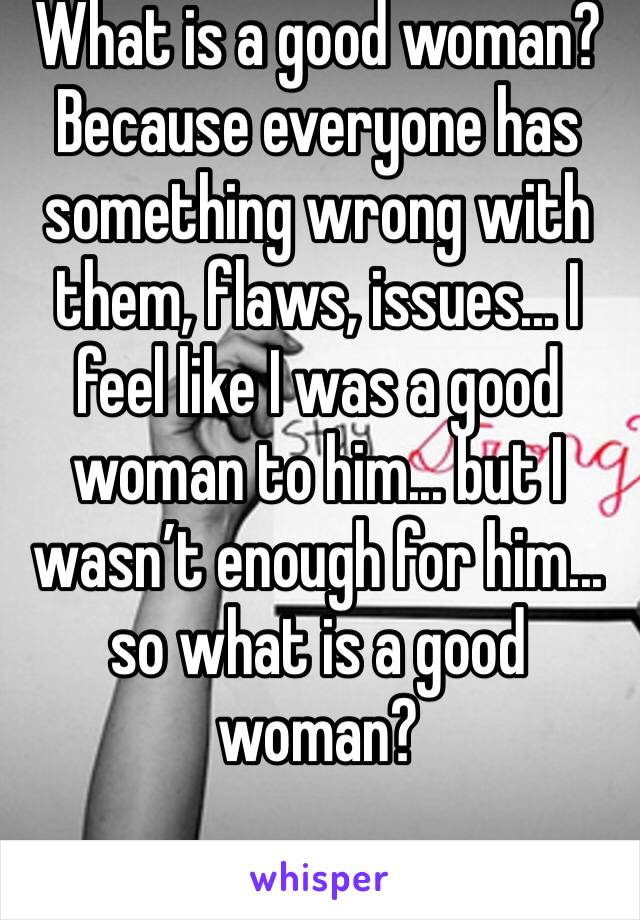 What is a good woman? Because everyone has something wrong with them, flaws, issues... I feel like I was a good woman to him... but I wasn’t enough for him... so what is a good woman?