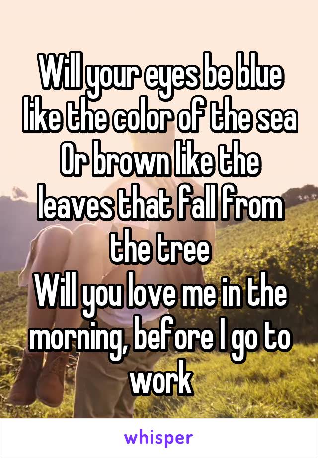 Will your eyes be blue like the color of the sea
Or brown like the leaves that fall from the tree
Will you love me in the morning, before I go to work