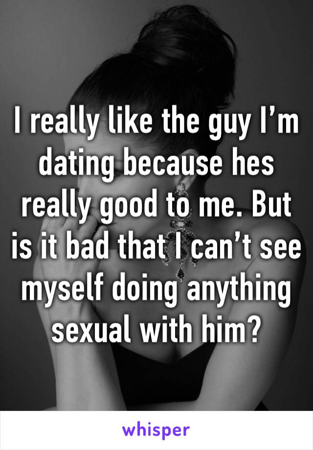 I really like the guy I’m dating because hes really good to me. But is it bad that I can’t see myself doing anything sexual with him? 