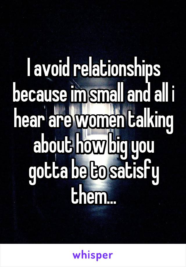 I avoid relationships because im small and all i hear are women talking about how big you gotta be to satisfy them...