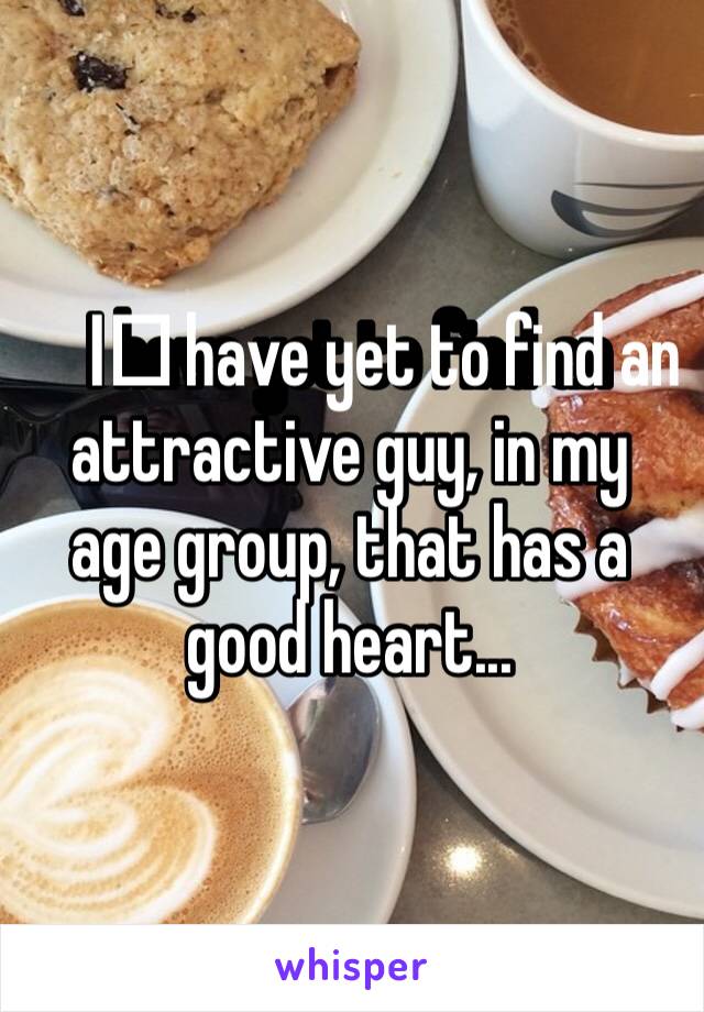 I️ have yet to find an attractive guy, in my age group, that has a good heart...