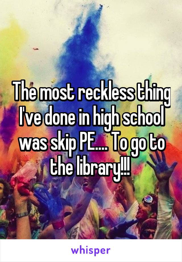The most reckless thing I've done in high school was skip PE.... To go to the library!!! 