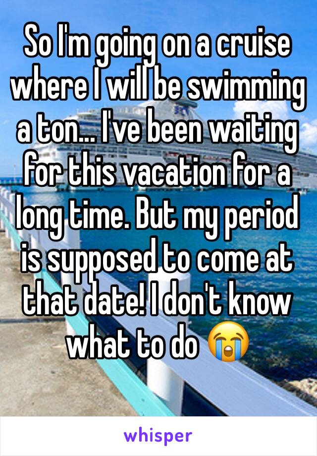 So I'm going on a cruise where I will be swimming a ton... I've been waiting for this vacation for a long time. But my period is supposed to come at that date! I don't know what to do 😭