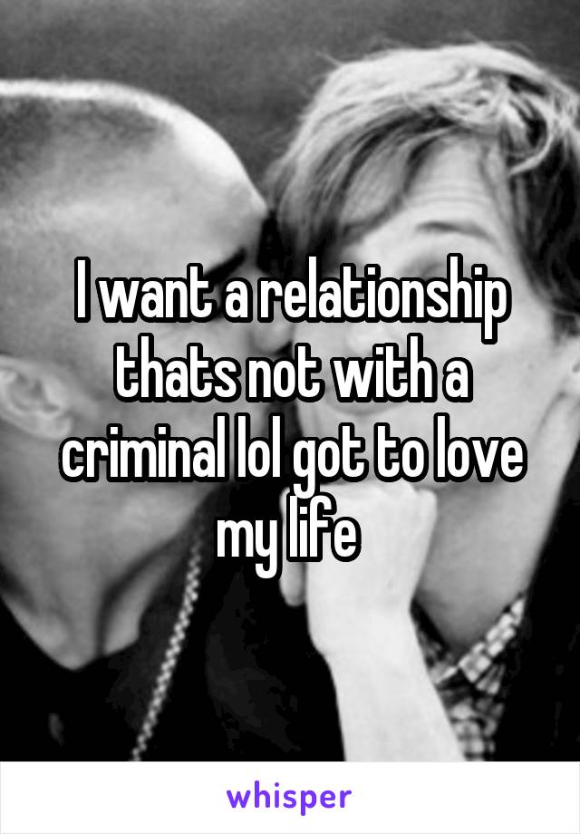 I want a relationship thats not with a criminal lol got to love my life 