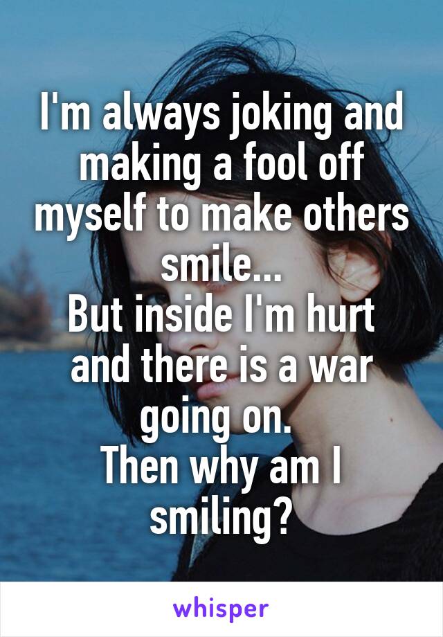I'm always joking and making a fool off myself to make others smile...
But inside I'm hurt and there is a war going on. 
Then why am I smiling?