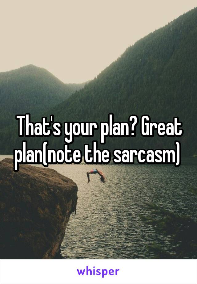 That's your plan? Great plan(note the sarcasm) 