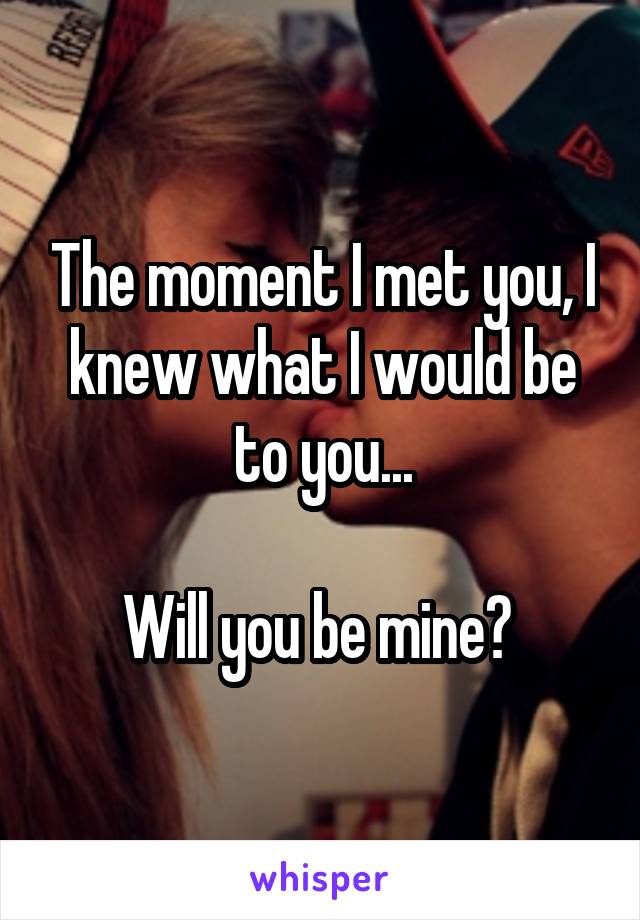 The moment I met you, I knew what I would be to you...

Will you be mine? 