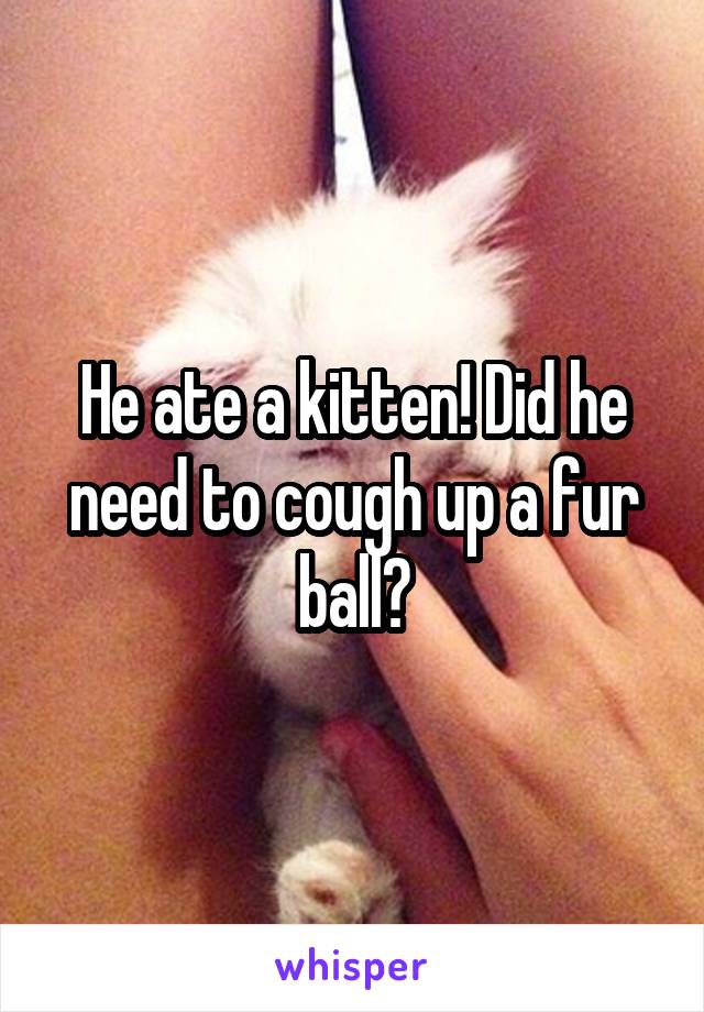 He ate a kitten! Did he need to cough up a fur ball?