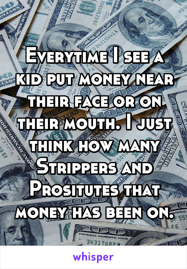 Everytime I see a kid put money near their face or on their mouth. I just think how many Strippers and Prositutes that money has been on.