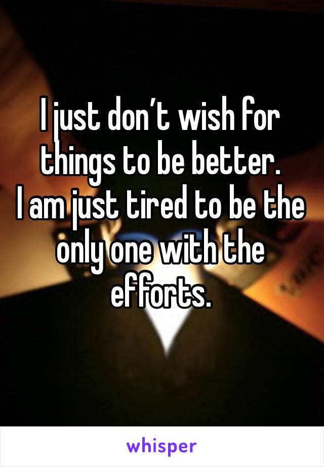 I just don’t wish for things to be better. 
I am just tired to be the only one with the efforts.