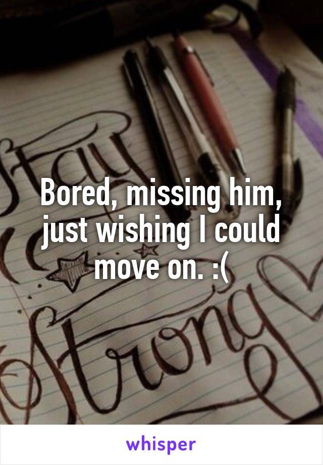 Bored, missing him, just wishing I could move on. :(