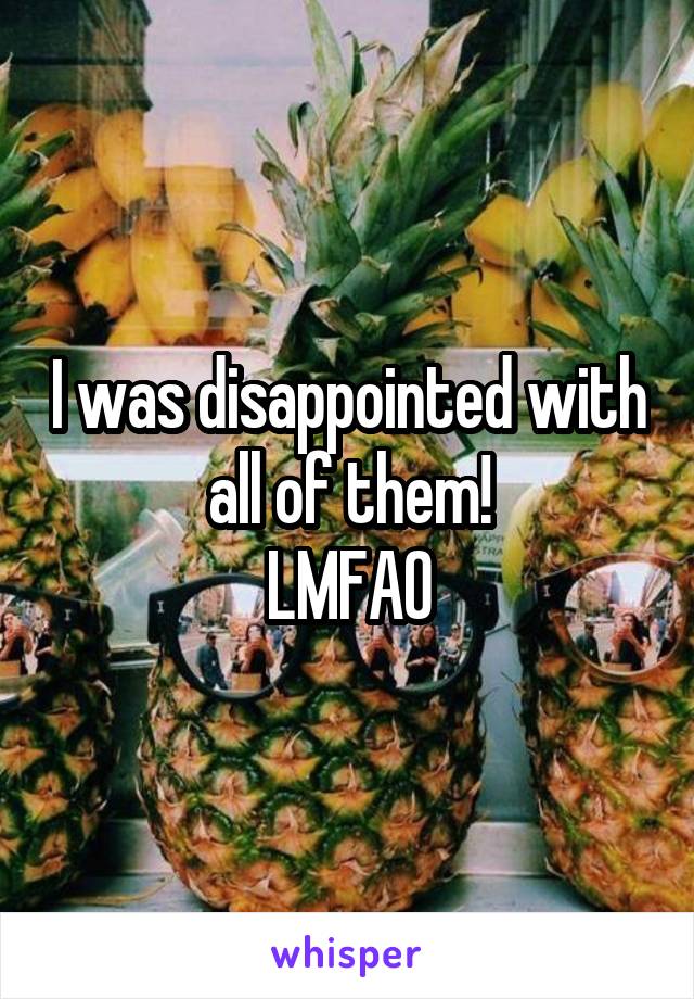 I was disappointed with all of them!
LMFAO