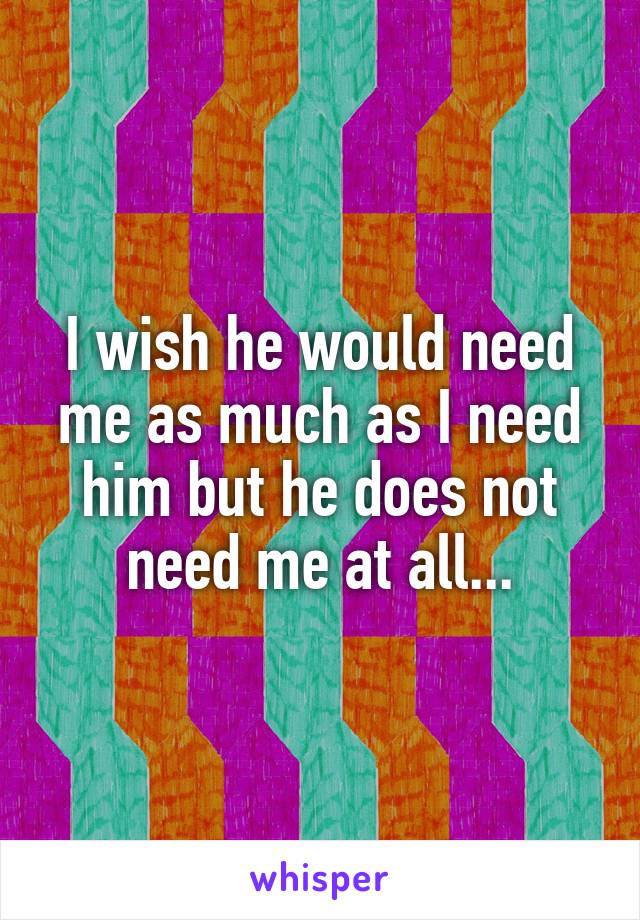 I wish he would need me as much as I need him but he does not need me at all...