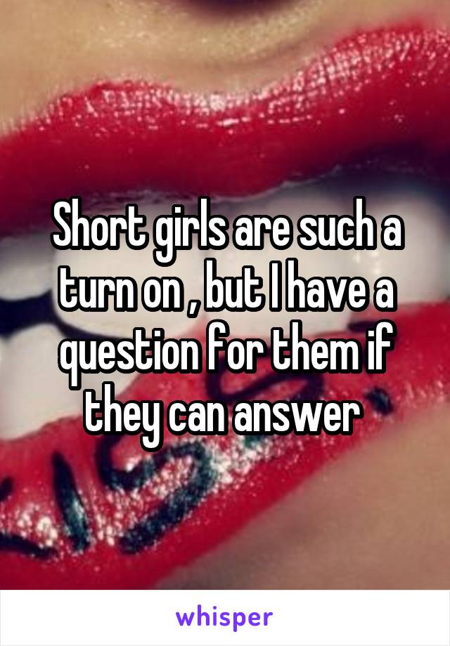 Short girls are such a turn on , but I have a question for them if they can answer 
