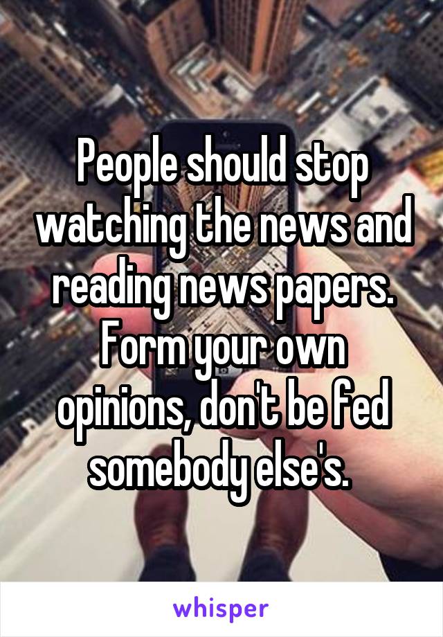 People should stop watching the news and reading news papers. Form your own opinions, don't be fed somebody else's. 