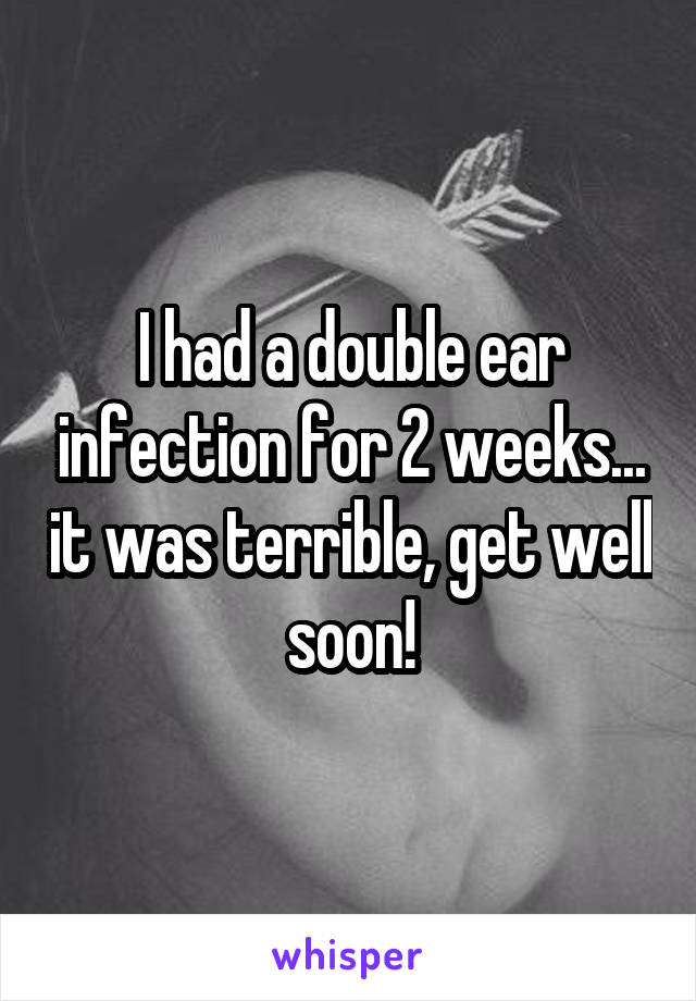 I had a double ear infection for 2 weeks... it was terrible, get well soon!