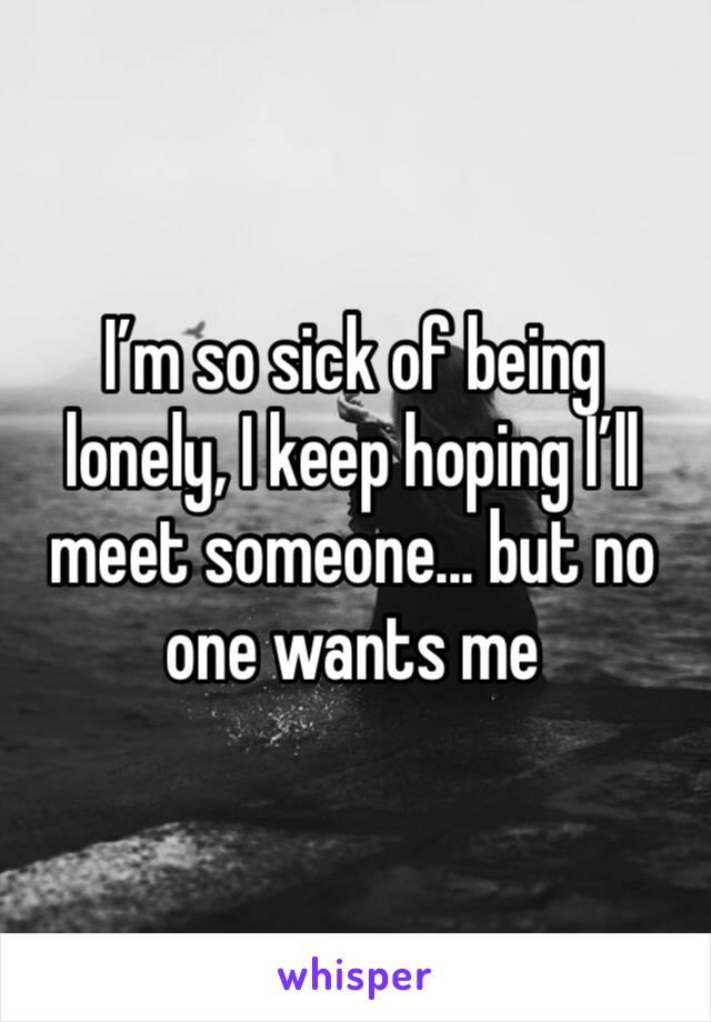 I’m so sick of being lonely, I keep hoping I’ll meet someone... but no one wants me 