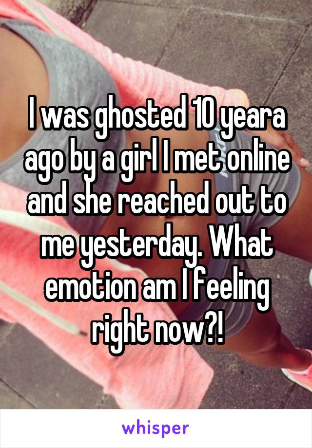 I was ghosted 10 yeara ago by a girl I met online and she reached out to me yesterday. What emotion am I feeling right now?!