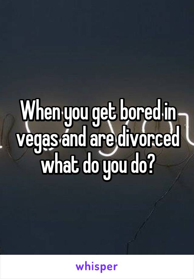 When you get bored in vegas and are divorced what do you do?