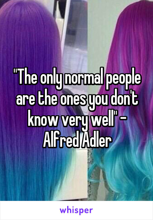 "The only normal people are the ones you don't know very well" - Alfred Adler