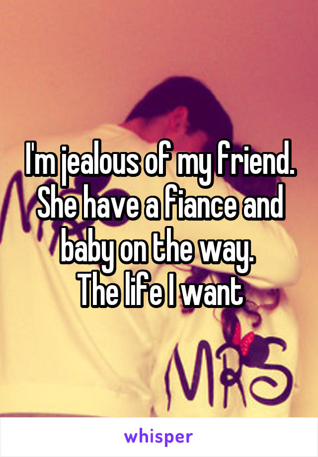 I'm jealous of my friend.
She have a fiance and baby on the way. 
The life I want