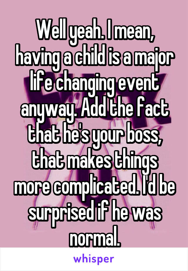 Well yeah. I mean, having a child is a major life changing event anyway. Add the fact that he's your boss, that makes things more complicated. I'd be surprised if he was normal.
