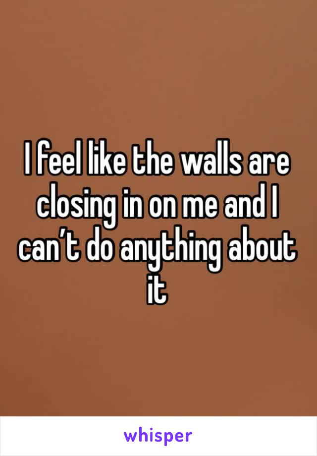 I feel like the walls are closing in on me and I can’t do anything about it 